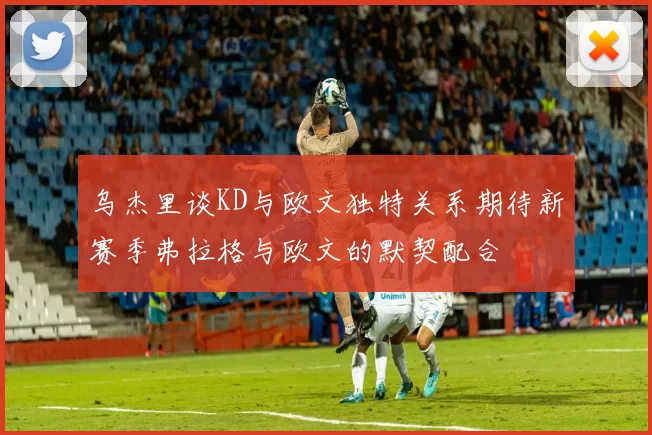 乌杰里谈KD与欧文独特关系期待新赛季弗拉格与欧文的默契配合