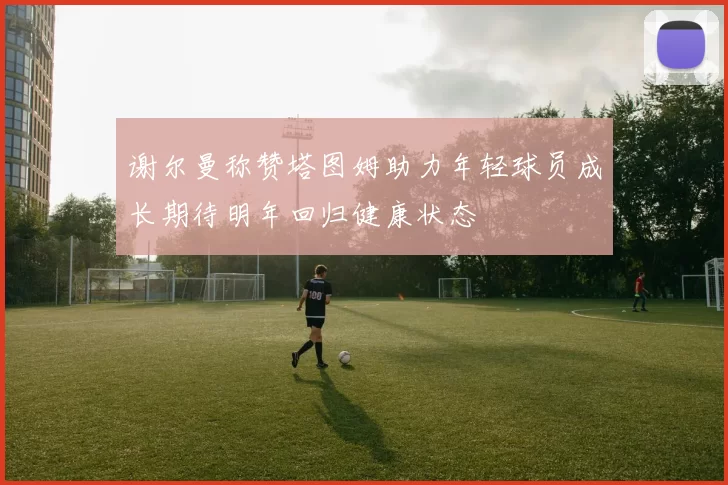 谢尔曼称赞塔图姆助力年轻球员成长期待明年回归健康状态
