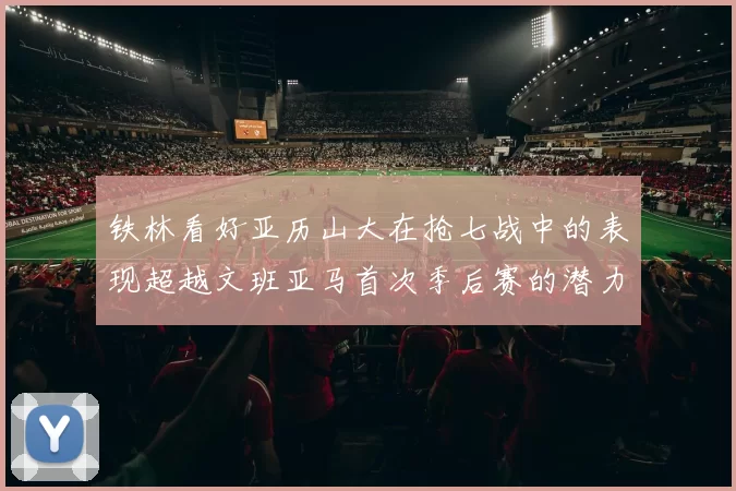 铁林看好亚历山大在抢七战中的表现超越文班亚马首次季后赛的潜力