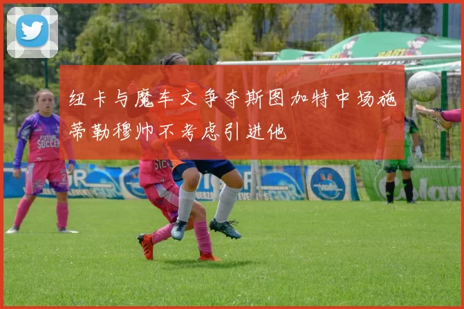 纽卡与魔车文争夺斯图加特中场施蒂勒穆帅不考虑引进他