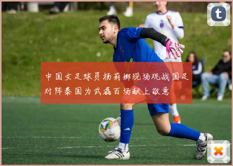 中国女足球员杨莉娜现场观战国足对阵泰国为武磊百场献上敬意