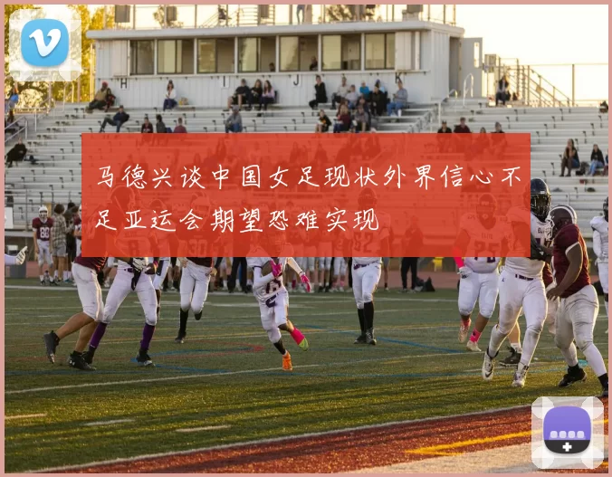 马德兴谈中国女足现状外界信心不足亚运会期望恐难实现