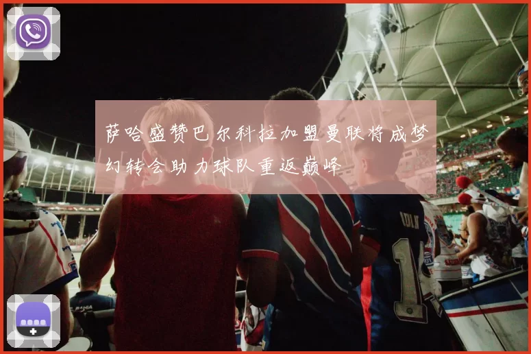 萨哈盛赞巴尔科拉加盟曼联将成梦幻转会助力球队重返巅峰