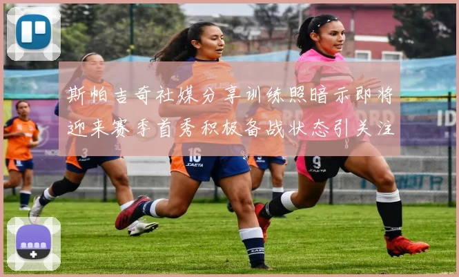 斯帕吉奇社媒分享训练照暗示即将迎来赛季首秀积极备战状态引关注