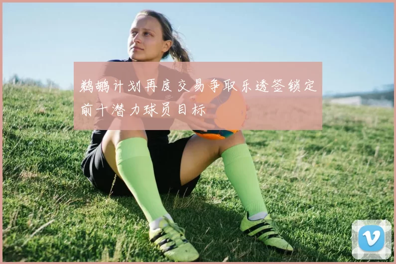 鹈鹕计划再度交易争取乐透签锁定前十潜力球员目标