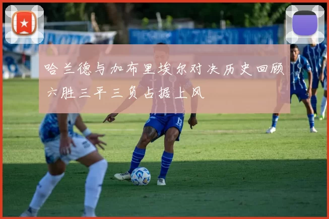 哈兰德与加布里埃尔对决历史回顾六胜三平三负占据上风