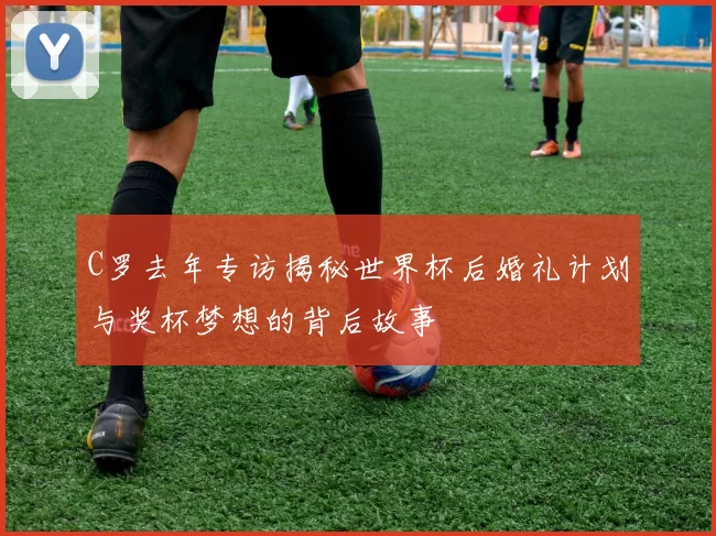 C罗去年专访揭秘世界杯后婚礼计划与奖杯梦想的背后故事
