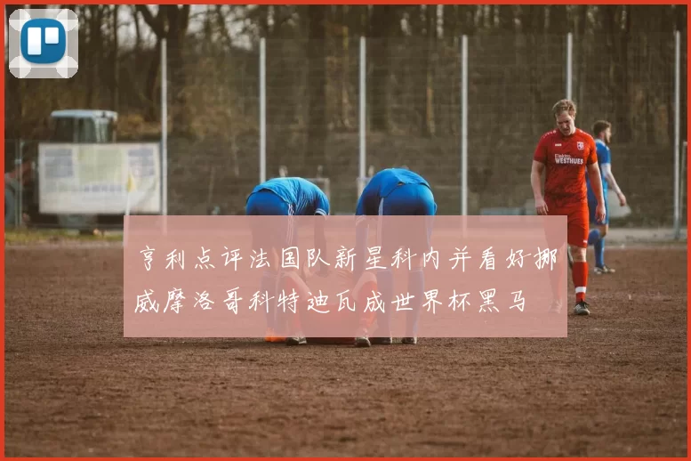 亨利点评法国队新星科内并看好挪威摩洛哥科特迪瓦成世界杯黑马