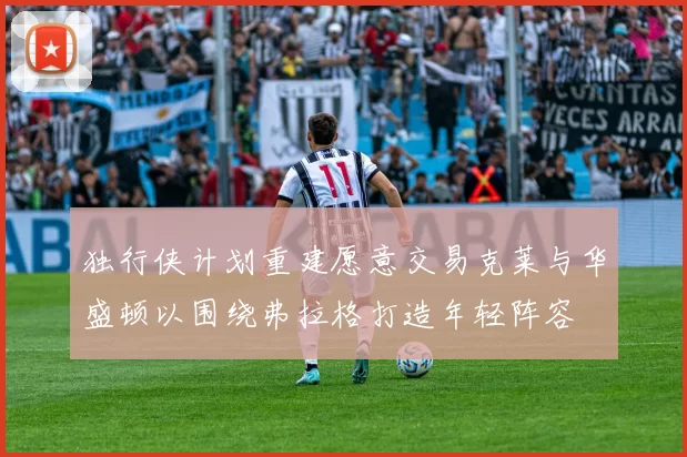 独行侠计划重建愿意交易克莱与华盛顿以围绕弗拉格打造年轻阵容