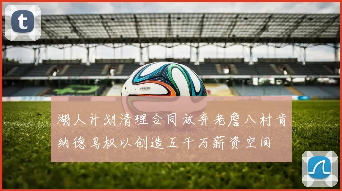 湖人计划清理合同放弃老詹八村肯纳德鸟权以创造五千万薪资空间