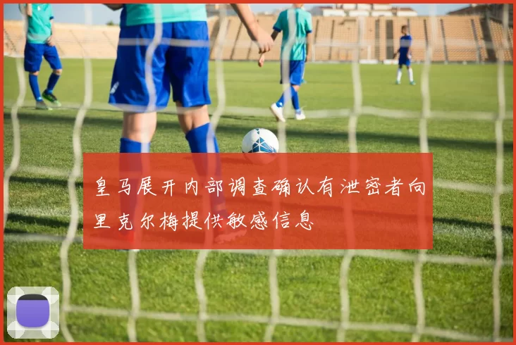 皇马展开内部调查确认有泄密者向里克尔梅提供敏感信息