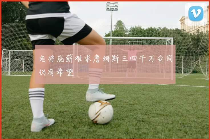 老将底薪难求詹姆斯三四千万合同仍有希望