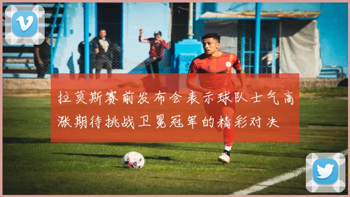 拉莫斯赛前发布会表示球队士气高涨期待挑战卫冕冠军的精彩对决