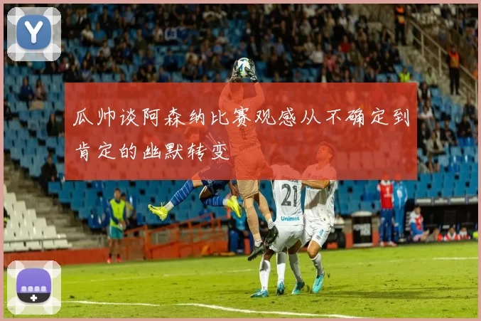 瓜帅谈阿森纳比赛观感从不确定到肯定的幽默转变