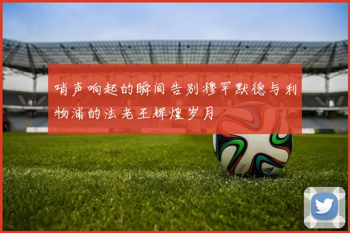 哨声响起的瞬间告别穆罕默德与利物浦的法老王辉煌岁月