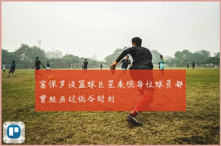 富保罗谈篮球巨星表现每位球员都曾经历过低谷时刻