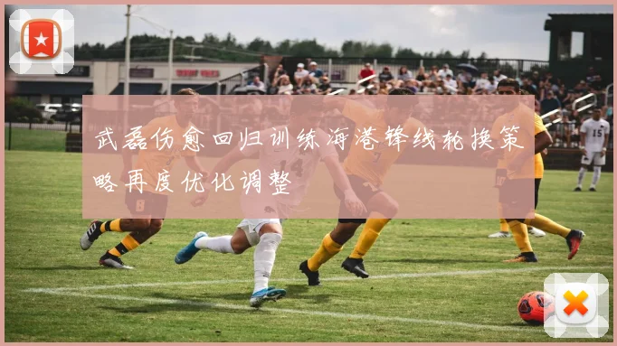 武磊伤愈回归训练海港锋线轮换策略再度优化调整