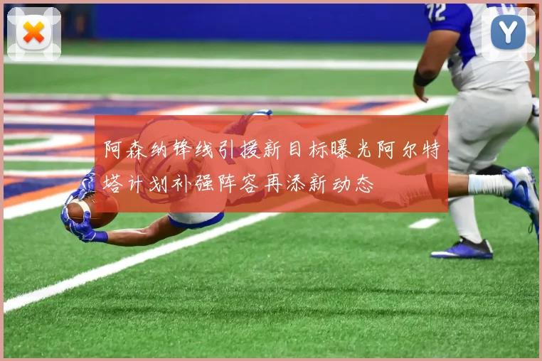阿森纳锋线引援新目标曝光阿尔特塔计划补强阵容再添新动态
